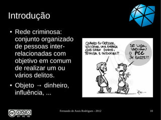 Introdução
●   Rede criminosa:
    conjunto organizado
    de pessoas inter-
    relacionadas com
    objetivo em comum
    de realizar um ou
    vários delitos.
●   Objeto → dinheiro,
    influência, ...

                  Fernando de Assis Rodrigues - 2012   10
 