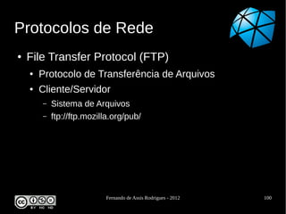 Protocolos de Rede
●   File Transfer Protocol (FTP)
    ●   Protocolo de Transferência de Arquivos
    ●   Cliente/Servidor
        –   Sistema de Arquivos
        –   ftp://ftp.mozilla.org/pub/




                           Fernando de Assis Rodrigues - 2012   100
 