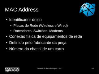 MAC Address
●   Identificador único
    ●   Placas de Rede (Wireless e Wired)
    ●   Roteadores, Switches, Modems
●   Conexão física de equipamentos de rede
●   Definido pelo fabricante da peça
●   Número do chassi de um carro



                      Fernando de Assis Rodrigues - 2012   106
 