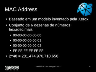 MAC Address
●   Baseado em um modelo inventado pela Xerox
●   Conjunto de 6 dezenas de números
    hexadecimais
    ●   00-00-00-00-00-00
    ●   00-00-00-00-00-01
    ●   00-00-00-00-00-02
    ●   FF-FF-FF-FF-FF-FF
●   2^48 = 281.474.976.710.656

                     Fernando de Assis Rodrigues - 2012   107
 