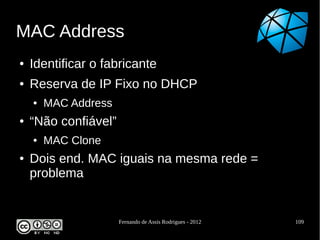 MAC Address
●   Identificar o fabricante
●   Reserva de IP Fixo no DHCP
    ●   MAC Address
●   “Não confiável”
    ●   MAC Clone
●   Dois end. MAC iguais na mesma rede =
    problema


                      Fernando de Assis Rodrigues - 2012   109
 