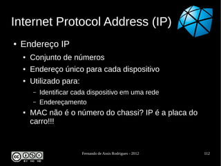 Internet Protocol Address (IP)
●   Endereço IP
    ●   Conjunto de números
    ●   Endereço único para cada dispositivo
    ●   Utilizado para:
        –   Identificar cada dispositivo em uma rede
        –   Endereçamento
    ●   MAC não é o número do chassi? IP é a placa do
        carro!!!


                          Fernando de Assis Rodrigues - 2012   112
 