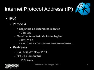 Internet Protocol Address (IP)
●   IPv4
    ●   Versão 4
        –   4 conjuntos de 8 números binários
             ●   0 até 255
        –   Geralmente exibido de forma legível
             ●   192.168.0.1
             ●   1100 0000 – 1010 1000 – 0000 0000 – 0000 0001
    ●   Problema
        –   Exaustão em 3 fev 2011
        –   Solução temporária
             ●   IP Dinâmico
                               Fernando de Assis Rodrigues - 2012   113
 