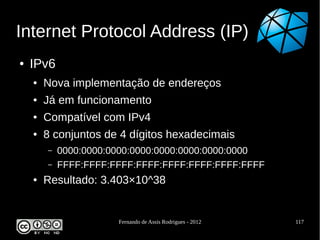 Internet Protocol Address (IP)
●   IPv6
    ●   Nova implementação de endereços
    ●   Já em funcionamento
    ●   Compatível com IPv4
    ●   8 conjuntos de 4 dígitos hexadecimais
        –   0000:0000:0000:0000:0000:0000:0000:0000
        –   FFFF:FFFF:FFFF:FFFF:FFFF:FFFF:FFFF:FFFF
    ●   Resultado: 3.403×10^38


                       Fernando de Assis Rodrigues - 2012   117
 