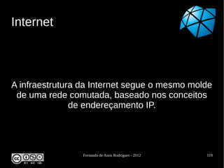 Internet



A infraestrutura da Internet segue o mesmo molde
 de uma rede comutada, baseado nos conceitos
               de endereçamento IP.




                 Fernando de Assis Rodrigues - 2012   119
 
