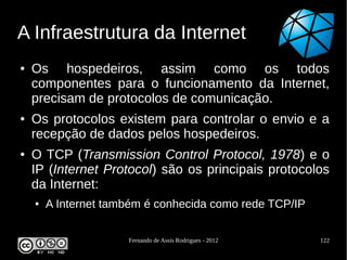 A Infraestrutura da Internet
●   Os hospedeiros, assim como os todos
    componentes para o funcionamento da Internet,
    precisam de protocolos de comunicação.
●   Os protocolos existem para controlar o envio e a
    recepção de dados pelos hospedeiros.
●   O TCP (Transmission Control Protocol, 1978) e o
    IP (Internet Protocol) são os principais protocolos
    da Internet:
    ●   A Internet também é conhecida como rede TCP/IP

                      Fernando de Assis Rodrigues - 2012   122
 