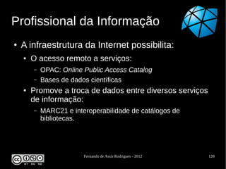 Profissional da Informação
●   A infraestrutura da Internet possibilita:
    ●   O acesso remoto a serviços:
        –   OPAC: Online Public Access Catalog
        –   Bases de dados científicas
    ●   Promove a troca de dados entre diversos serviços
        de informação:
        –   MARC21 e interoperabilidade de catálogos de
            bibliotecas.




                         Fernando de Assis Rodrigues - 2012   128
 