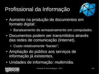 Profissional da Informação
●   Aumento na produção de documentos em
    formato digital:
    ●   Barateamento do armazenamento em computador.
●   Documentos podem ser transmitidos através
    das redes de comunicação (Internet).
    ●   Custo relativamente “barato”;
●   Ampliação do público aos serviços de
    informação já existentes.
●   Unidades de informação: multimídia.
                      Fernando de Assis Rodrigues - 2012   130
 