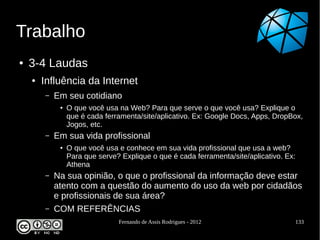 Trabalho
●   3-4 Laudas
    ●   Influência da Internet
        –   Em seu cotidiano
             ●   O que você usa na Web? Para que serve o que você usa? Explique o
                 que é cada ferramenta/site/aplicativo. Ex: Google Docs, Apps, DropBox,
                 Jogos, etc.
        –   Em sua vida profissional
             ●   O que você usa e conhece em sua vida profissional que usa a web?
                 Para que serve? Explique o que é cada ferramenta/site/aplicativo. Ex:
                 Athena
        –   Na sua opinião, o que o profissional da informação deve estar
            atento com a questão do aumento do uso da web por cidadãos
            e profissionais de sua área?
        –   COM REFERÊNCIAS
                                Fernando de Assis Rodrigues - 2012                   133
 