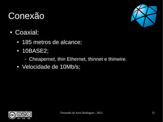 Conexão
●   Coaxial:
    ●   185 metros de alcance;
    ●   10BASE2;
        –   Cheapernet, thin Ethernet, thinnet e thinwire.
    ●   Velocidade de 10Mb/s;




                          Fernando de Assis Rodrigues - 2012   15
 