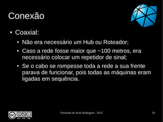 Conexão
●   Coaxial:
    ●   Não era necessário um Hub ou Roteador;
    ●   Caso a rede fosse maior que ~100 metros, era
        necessário colocar um repetidor de sinal;
    ●   Se o cabo se rompesse toda a rede a sua frente
        parava de funcionar, pois todas as máquinas eram
        ligadas em sequência.




                      Fernando de Assis Rodrigues - 2012   19
 