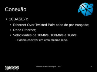 Conexão
●   10BASE-T:
    ●   Ethernet Over Twisted Pair: cabo de par trançado;
    ●   Rede Ethernet;
    ●   Velocidades de 10Mb/s, 100Mb/s e 1Gb/s:
        –   Podem conviver em uma mesma rede.




                        Fernando de Assis Rodrigues - 2012   20
 