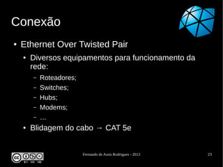Conexão
●   Ethernet Over Twisted Pair
    ●   Diversos equipamentos para funcionamento da
        rede:
        –   Roteadores;
        –   Switches;
        –   Hubs;
        –   Modems;
        –   …
    ●   Blidagem do cabo → CAT 5e


                          Fernando de Assis Rodrigues - 2012   23
 