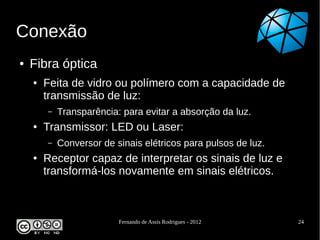 Conexão
●   Fibra óptica
    ●   Feita de vidro ou polímero com a capacidade de
        transmissão de luz:
        –   Transparência: para evitar a absorção da luz.
    ●   Transmissor: LED ou Laser:
        –   Conversor de sinais elétricos para pulsos de luz.
    ●   Receptor capaz de interpretar os sinais de luz e
        transformá-los novamente em sinais elétricos.



                          Fernando de Assis Rodrigues - 2012    24
 