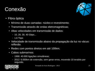 Conexão
●   Fibra óptica
    ●   Mínimo de duas camadas: núcleo e revestimento;
    ●   Transmissão através de ondas eletromagnéticas;
    ●   Altas velocidades em transmissão de dados:
        –   10, 20, 30, 40 Gbps...
        –   1,6 Tbps
    ●   Velocidade de transmissão abaixo da propagação da luz no vácuo:
        reflexão.
    ●   Redes com pontos diretos em até 100km;
    ●   Cabos submarinos:
        –   1988: 40.000 ligações simutâneas;
        –   2012: 6.000km de extensão, sem gerar erros, movendo 10 terabits por
            segundo.
                                 Fernando de Assis Rodrigues - 2012               25
 