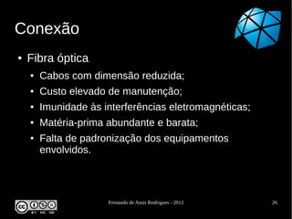 Conexão
●   Fibra óptica
    ●   Cabos com dimensão reduzida;
    ●   Custo elevado de manutenção;
    ●   Imunidade às interferências eletromagnéticas;
    ●   Matéria-prima abundante e barata;
    ●   Falta de padronização dos equipamentos
        envolvidos.



                      Fernando de Assis Rodrigues - 2012   26
 