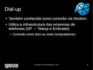 Dial-up
●   Também conhecida como conexão via Modem;
●   Utiliza a infraestrutura das empresas de
    telefonias (SP → Telesp e Embratel):
    ●   Conexão entre dois ou mais computadores.




                     Fernando de Assis Rodrigues - 2012   31
 