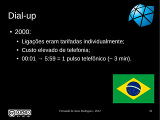 Dial-up
●   2000:
    ●   Ligações eram tarifadas individualmente;
    ●   Custo elevado de telefonia;
    ●   00:01 → 5:59 = 1 pulso telefônico (~ 3 min).




                       Fernando de Assis Rodrigues - 2012   33
 