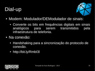 Dial-up
●   Modem: Modulador/DEModulador de sinais:
    ●   Converte os bits em frequências digitais em sinais
        analógicos     para     serem transmitidos    pela
        infraestrutura de telefonia.
●   Na conexão:
    ●   Handshaking para a sincronização do protocolo de
        conexão.
    ●   http://bit.ly/RmbI3l


                        Fernando de Assis Rodrigues - 2012   35
 