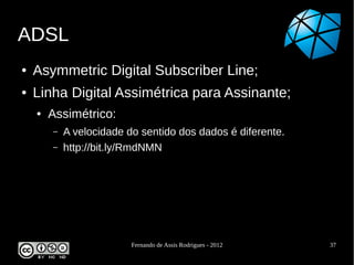 ADSL
●   Asymmetric Digital Subscriber Line;
●   Linha Digital Assimétrica para Assinante;
    ●   Assimétrico:
        –   A velocidade do sentido dos dados é diferente.
        –   http://bit.ly/RmdNMN




                          Fernando de Assis Rodrigues - 2012   37
 