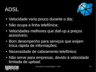 ADSL
●   Velocidade varia pouco durante o dia;
●   Não ocupa a linha telefônica;
●   Velocidades melhores que dial-up a preços
    acessíveis;
●   Bom desempenho para serviços que exijam
    troca rápida de informações;
●   Necessidade de cabeamento telefônico;
●   Não serve para empresas, devido à velocidade
    limitada de upload.
                   Fernando de Assis Rodrigues - 2012   39
 