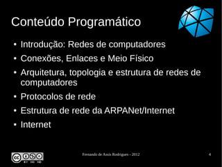 Conteúdo Programático
●   Introdução: Redes de computadores
●   Conexões, Enlaces e Meio Físico
●   Arquitetura, topologia e estrutura de redes de
    computadores
●   Protocolos de rede
●   Estrutura de rede da ARPANet/Internet
●   Internet


                   Fernando de Assis Rodrigues - 2012   4
 
