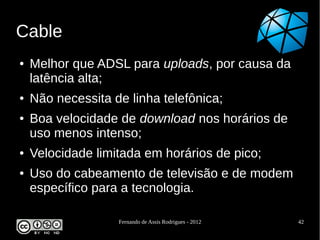 Cable
●   Melhor que ADSL para uploads, por causa da
    latência alta;
●   Não necessita de linha telefônica;
●   Boa velocidade de download nos horários de
    uso menos intenso;
●   Velocidade limitada em horários de pico;
●   Uso do cabeamento de televisão e de modem
    específico para a tecnologia.

                   Fernando de Assis Rodrigues - 2012   42
 