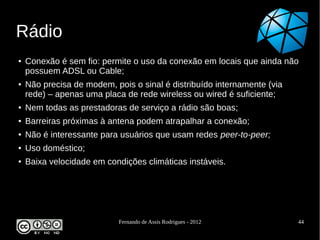 Rádio
●   Conexão é sem fio: permite o uso da conexão em locais que ainda não
    possuem ADSL ou Cable;
●   Não precisa de modem, pois o sinal é distribuído internamente (via
    rede) – apenas uma placa de rede wireless ou wired é suficiente;
●   Nem todas as prestadoras de serviço a rádio são boas;
●   Barreiras próximas à antena podem atrapalhar a conexão;
●   Não é interessante para usuários que usam redes peer-to-peer;
●   Uso doméstico;
●   Baixa velocidade em condições climáticas instáveis.




                            Fernando de Assis Rodrigues - 2012           44
 
