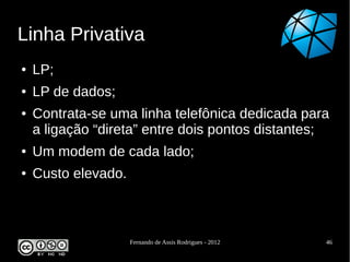 Linha Privativa
●   LP;
●   LP de dados;
●   Contrata-se uma linha telefônica dedicada para
    a ligação “direta” entre dois pontos distantes;
●   Um modem de cada lado;
●   Custo elevado.



                     Fernando de Assis Rodrigues - 2012   46
 