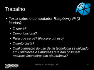 Trabalho
●   Texto sobre o computador Raspberry Pi (3
    laudas):
    ●   O que é?
    ●   Como funciona?
    ●   Para que serve? (Procure um uso)
    ●   Quanto custa?
    ●   Qual o impacto do uso de tal tecnologia se utilizado
        em Bibliotecas e Empresas que não possuem
        recursos financeiros em abundância?

                        Fernando de Assis Rodrigues - 2012   64
 