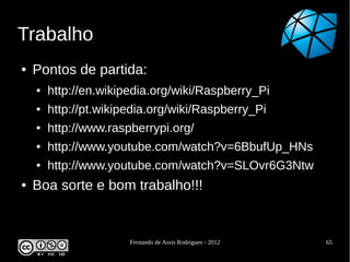 Trabalho
●   Pontos de partida:
    ●   http://en.wikipedia.org/wiki/Raspberry_Pi
    ●   http://pt.wikipedia.org/wiki/Raspberry_Pi
    ●   http://www.raspberrypi.org/
    ●   http://www.youtube.com/watch?v=6BbufUp_HNs
    ●   http://www.youtube.com/watch?v=SLOvr6G3Ntw
●   Boa sorte e bom trabalho!!!


                       Fernando de Assis Rodrigues - 2012   65
 