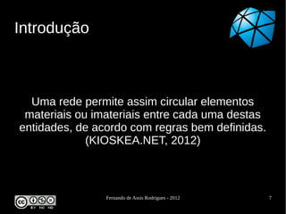 Introdução



  Uma rede permite assim circular elementos
 materiais ou imateriais entre cada uma destas
entidades, de acordo com regras bem definidas.
             (KIOSKEA.NET, 2012)



                Fernando de Assis Rodrigues - 2012   7
 