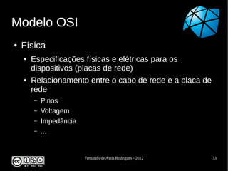 Modelo OSI
●   Física
    ●   Especificações físicas e elétricas para os
        dispositivos (placas de rede)
    ●   Relacionamento entre o cabo de rede e a placa de
        rede
        –   Pinos
        –   Voltagem
        –   Impedância
        –   ...


                         Fernando de Assis Rodrigues - 2012   73
 