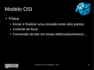 Modelo OSI
●   Física
    ●   Iniciar e finalizar uma conexão entre dois pontos
    ●   Controle de fluxo
    ●   Conversão de bits em sinais elétricos/luminosos...




                       Fernando de Assis Rodrigues - 2012    74
 