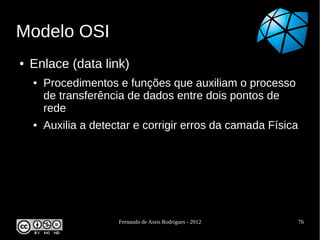 Modelo OSI
●   Enlace (data link)
    ●   Procedimentos e funções que auxiliam o processo
        de transferência de dados entre dois pontos de
        rede
    ●   Auxilia a detectar e corrigir erros da camada Física




                       Fernando de Assis Rodrigues - 2012      76
 
