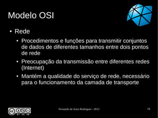 Modelo OSI
●   Rede
    ●   Procedimentos e funções para transmitir conjuntos
        de dados de diferentes tamanhos entre dois pontos
        de rede
    ●   Preocupação da transmissão entre diferentes redes
        (Internet)
    ●   Mantém a qualidade do serviço de rede, necessário
        para o funcionamento da camada de transporte



                      Fernando de Assis Rodrigues - 2012   78
 