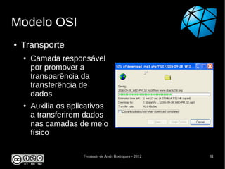 Modelo OSI
●   Transporte
    ●   Camada responsável
        por promover a
        transparência da
        transferência de
        dados
    ●   Auxilia os aplicativos
        a transferirem dados
        nas camadas de meio
        físico

                      Fernando de Assis Rodrigues - 2012   81
 