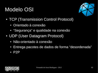 Modelo OSI
●   TCP (Transmission Control Protocol)
    ●   Orientado à conexão
    ●   “Segurança” e qualidade na conexão
●   UDP (User Datagram Protocol)
    ●   Não-orientado à conexão
    ●   Entrega pacotes de dados de forma “desordenada”
    ●   P2P



                     Fernando de Assis Rodrigues - 2012   82
 