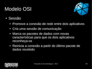 Modelo OSI
●   Sessão
    ●   Promove a conexão de rede entre dois aplicativos
    ●   Cria uma sessão de comunicação
    ●   Marca os pacotes de dados com novas
        características para que os dois aplicativos
        reconheça-os
    ●   Reinicia a conexão a partir do último pacote de
        dados recebido



                       Fernando de Assis Rodrigues - 2012   84
 