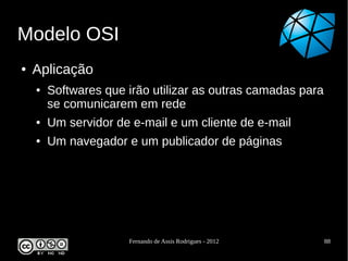 Modelo OSI
●   Aplicação
    ●   Softwares que irão utilizar as outras camadas para
        se comunicarem em rede
    ●   Um servidor de e-mail e um cliente de e-mail
    ●   Um navegador e um publicador de páginas




                      Fernando de Assis Rodrigues - 2012     88
 