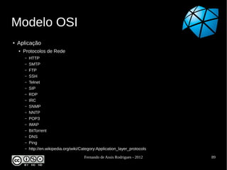 Modelo OSI
●   Aplicação
    ●   Protocolos de Rede
        –   HTTP
        –   SMTP
        –   FTP
        –   SSH
        –   Telnet
        –   SIP
        –   RDP
        –   IRC
        –   SNMP
        –   NNTP
        –   POP3
        –   IMAP
        –   BitTorrent
        –   DNS
        –   Ping
        –   http://en.wikipedia.org/wiki/Category:Application_layer_protocols

                                          Fernando de Assis Rodrigues - 2012    89
 