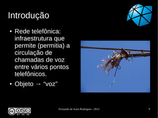 Introdução
●   Rede telefônica:
    infraestrutura que
    permite (permitia) a
    circulação de
    chamadas de voz
    entre vários pontos
    telefônicos.
●   Objeto → “voz”


                     Fernando de Assis Rodrigues - 2012   9
 