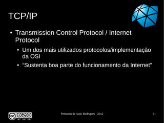 TCP/IP
●   Transmission Control Protocol / Internet
    Protocol
    ●   Um dos mais utilizados protocolos/implementação
        da OSI
    ●   “Sustenta boa parte do funcionamento da Internet”




                      Fernando de Assis Rodrigues - 2012    91
 