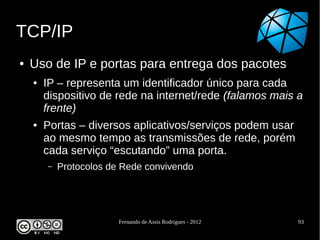 TCP/IP
●   Uso de IP e portas para entrega dos pacotes
    ●   IP – representa um identificador único para cada
        dispositivo de rede na internet/rede (falamos mais a
        frente)
    ●   Portas – diversos aplicativos/serviços podem usar
        ao mesmo tempo as transmissões de rede, porém
        cada serviço “escutando” uma porta.
        –   Protocolos de Rede convivendo




                         Fernando de Assis Rodrigues - 2012   93
 