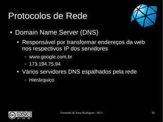 Protocolos de Rede
●   Domain Name Server (DNS)
    ●   Responsável por transformar endereços da web
        nos respectivos IP dos servidores
        –   www.google.com.br
        –   173.194.75.94
    ●   Vários servidores DNS espalhados pela rede
        –   Hierárquico




                          Fernando de Assis Rodrigues - 2012   95
 