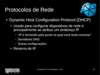Protocolos de Rede
●   Dynamic Host Configuration Protocol (DHCP)
    ●   Usado para configurar dispositivos de rede e
        principalmente ao atribuir um endereço IP
        –   “IP é fornecido pela ponta na qual você tenta conectar”
        –   Servidores DNS
        –   Outras configurações
    ●   Reserva de IP




                          Fernando de Assis Rodrigues - 2012          96
 