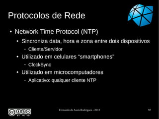 Protocolos de Rede
●   Network Time Protocol (NTP)
    ●   Sincroniza data, hora e zona entre dois dispositivos
        –   Cliente/Servidor
    ●   Utilizado em celulares “smartphones”
        –   ClockSync
    ●   Utilizado em microcomputadores
        –   Aplicativo: qualquer cliente NTP




                          Fernando de Assis Rodrigues - 2012   97
 