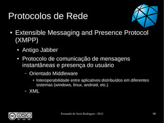 Protocolos de Rede
●   Extensible Messaging and Presence Protocol
    (XMPP)
    ●   Antigo Jabber
    ●   Protocolo de comunicação de mensagens
        instantâneas e presença do usuário
        –   Orientado Middleware
             ●   Interoperabilidade entre aplicativos distribuídos em diferentes
                 sistemas (windows, linux, android, etc.)
        –   XML



                              Fernando de Assis Rodrigues - 2012                   98
 