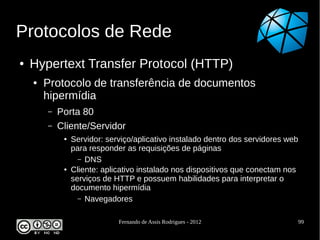 Protocolos de Rede
●   Hypertext Transfer Protocol (HTTP)
    ●   Protocolo de transferência de documentos
        hipermídia
        –   Porta 80
        –   Cliente/Servidor
             ●   Servidor: serviço/aplicativo instalado dentro dos servidores web
                 para responder as requisições de páginas
                   – DNS
             ●   Cliente: aplicativo instalado nos dispositivos que conectam nos
                 serviços de HTTP e possuem habilidades para interpretar o
                 documento hipermídia
                   – Navegadores


                              Fernando de Assis Rodrigues - 2012                    99
 