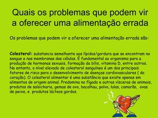 Quais os problemas que podem vir
 a oferecer uma alimentação errada
Os problemas que podem vir a oferecer uma alimentação errada são:


Colesterol: substancia semelhante aos lípidos/gordura que se encontram no
sangue e nas membranas das células. É fundamental ao organismo para a
produção de hormonas sexuais, formação da bílis, vitamina D, entre outros.
No entanto, o nível elevado de colesterol sanguíneo é um dos principais
fatores de risco para o desenvolvimento de doenças cardiovasculares ( do
coração). O colesterol alimentar é uma substância que existe apenas em
alimentos de origem animal. Predomina no fígado e outras vísceras de animais,
produtos de salsicharia, gemas de ovo, bacalhau, polvo, lulas, camarão, ovas
de peixe, e produtos lácteos gordos.
 